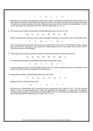 60
Obra com Certificado Digital de Direito Autoral – Direitos reservados a Eduardo Feldberg
T T T ST T T ST
Esta estrutura nos mostra uma escala em modo Lídio, ou seja, é exatamente a escala maior de Fá, porém, com o
quarto grau aumentado. A Escala Maior de Fá tem o Si bemol, mas nesta, o Si será natural, portanto aumentado
em meio-tom, o que caracteriza o modo lídio. Podemos concluir que se você montar uma Escala Maior, e iniciá-la
a partir do IV grau, terá uma escala em modo Lídio! No nosso caso, um Fá Lídio.
5) Em nossa quinta inversão, vamos iniciar a Escala Base pela quinta nota, que é o Sol:
Sol Lá Si Do Ré Mi Fá Sol
Quanto à sequência de intervalos, será a mesma montagem da escala em azul acima, mas iniciando pelo V grau:
T T ST T T ST T
Como a escala acima nos mostra, trata-se de uma escala de Sol, porém sem o Fá sustenido. Ou seja, o sétimo
grau teve meio-tom diminuído, o que caracteriza o Modo Mixolídio, que é uma escala maior, porém com b7.
Encontramos então o Sol Mixolídio!
6) Vamos agora para a sexta e penúltima inversão, iniciando a Escala Base (azul) pela sexta nota:
Lá Si Do Ré Mi Fá Sol Lá
Os intervalos representam a Escala Base (azul) sendo iniciada pelo VI grau:
T ST T T ST T T
A escala acima nos mostra uma Escala Menor Natural de Lá, ou seja, a escala equivalente ao modo Eólio. Trata-
se de um Lá Eólio, pois tem os graus III, VI e VII menores.
7) Nossa última inversão, começando pelo sétimo grau da escala:
Si Do Ré Mi Fá Sol Lá Si
Seguem abaixo os intervalos deste modo:
ST T T ST T T T
Se tomarmos a Escala Maior do Si, veremos que esta escala está com os graus II, III, V, VI e VII meio-tons
abaixo, e vimos na aula passada que o modo que apresenta tais alterações é o modo mais extravagante,
chamado Lócrio, portanto se montarmos uma Escala Maior de Do, e a iniciarmos pelo sétimo grau, montaremos
uma escala equivalente ao Modo Lócrio, no caso, um Si Lócrio.
 