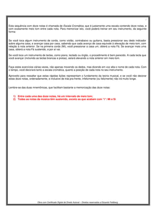 7
Obra com Certificado Digital de Direito Autoral – Direitos reservados a Eduardo Feldberg
Esta sequência com doze notas é chamada de Escala Cromática, que é justamente uma escala contendo doze notas, e
com exatamente meio tom entre cada nota. Para memorizar isto, você poderá treinar em seu instrumento, da seguinte
forma:
Se você toca algum instrumento de corda, como violão, contrabaixo ou guitarra, basta pressionar seu dedo indicador
sobre alguma casa, e avançar casa por casa, sabendo que cada avanço de casa equivale à elevação de meio-tom, com
relação à nota anterior. Se na primeira corda (Mi), você pressionar a casa um, obterá a nota Fá. Se avançar mais uma
casa, obterá a nota Fá sustenido, e por aí vai.
Se você toca um instrumento de teclas, como piano, teclado ou órgão, o procedimento é bem parecido. A cada tecla que
você avançar (incluindo as teclas brancas e pretas), estará elevando a nota anterior em meio-tom.
Faça estes exercícios várias vezes, não apenas movendo os dedos, mas dizendo em voz alta o nome de cada nota. Com
o tempo, você decorará tanto a escala cromática, quanto a posição de cada nota no seu instrumento.
Aproveito para ressaltar que estas rápidas lições representam o fundamento da teoria musical, e se você não decorar
estas doze notas, ordenadamente, e inclusive de trás pra frente, infelizmente (ou felizmente) não irá muito longe.
Lembre-se das duas mnemônicas, que facilitam bastante a memorização das doze notas:
1) Entre cada uma das doze notas, há um intervalo de meio tom;
2) Todas as notas da música têm sustenido, exceto as que acabam com “i”: Mi e Si
 