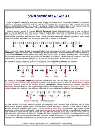 9
Obra com Certificado Digital de Direito Autoral – Direitos reservados a Eduardo Feldberg
CCOOMMPPLLEEMMEENNTTOO DDAASS AAUULLAASS 22 AA 44
A fim de aprender o elementar, e prosseguir este estudo com entendimento a respeito dos intervalos, o que escrevi
nas últimas três aulas é suficiente, porém, é importante e interessante mencionar que há algo mais que isto, no que
tange ao estudo dos intervalos. Talvez isso torne o assunto um pouco mais complexo, para os mais iniciantes, mas não
se preocupe! Isso é só uma curiosidade, e não terá muita importância prática para nós, neste curso.
Até aqui, escrevi a respeito da chamada Afinação Temperada, ou seja, do tipo de divisão entre as notas por meio de
tons e semitons, de forma que, entre as sete notas da música, haja exatamente 12 intervalos iguais (os semitons).
Porém, é possível fazer mais divisões entre uma nota e outra. Como vimos até aqui, entre um tom e outro há dois
semitons (pois dividimos o Tom em duas partes), mas é possível subdividir este intervalo em diversas outras partes
menores, chamadas microtons. Para exemplificar, vamos ver as divisões de uma régua:
Como vemos, esta régua é dividida em dez centímetros, mas entre cada centímetro, há uma subdivisão de dois meio-
centímetros (representados pelo traço pouco menor que o dos centímetros). Além desta divisão de meio-centímetros, há
a divisão dos milímetros (representados pelos traços mais finos de todos), que são a décima parte de um centímetro.
Sendo assim, um centímetro pode ser dividido não apenas em duas partes, mas em diversos milímetros, certo?! Na
música, ocorre o mesmo, e podemos dividir um Tom em dois semitons, ou em diversos outros microtons.
No sistema de afinação temperado, a divisão se dá apenas por meio de tons e semitons. Por exemplo:
No sistema de afinação não temperado, existem mais subdivisões entre cada tom. Neste caso, qualquer divisão menor
que um semitom será chamada de microtom. Dividindo assim, podemos dizer que entre um tom e outro há inúmeros
microtons. Da mesma forma com que podemos dividir um centímetro em frações menores, como milímetro, micrômetro,
nanômetro, podemos dividir um Tom em semitons e microtons. Sistematicamente, cada tom pode ser dividido em nove
comas, ou seja, entre uma nota e outra há uma subdivisão de nove unidades de medida tonal chamadas comas:
Se você entendeu o raciocínio, concordará comigo que uma pessoa apta a distinguir estas subdivisões tem um ouvido
extremamente aguçado! Não sei se você já ouviu alguma música oriental como a Música Indiana, mas se já ouviu, é
provável que tenha pensado consigo mesmo: - Nossa, que cantor desafinado! Algumas vezes, pode ser que ele seja
desafinado, mesmo, mas na maioria das vezes, o que acontece é que o músico oriental em questão está trabalhando
com subdivisões tonais maiores que a nossa, ou seja, ele está entoando notas (seja com sua voz ou com seu
instrumento) de forma muito mais minuciosa e difícil que a gente, justamente por aumentar a quantidade de notas entre
um tom e outro. Ao contrário do que muitas vezes pensamos (que ele é desafinado), o indivíduo pode ser incrivelmente
mais técnico e habilidoso com sua voz e instrumento, do que nós, meros ocidentais temperados!
 