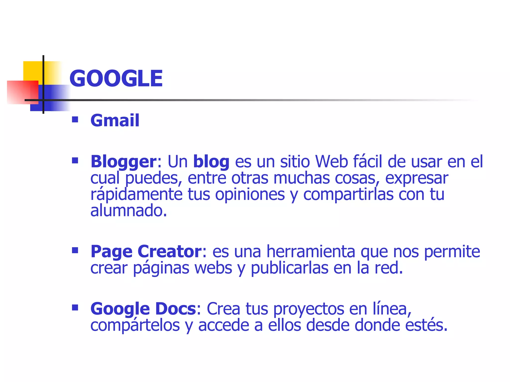 GOOGLE Gmail   Blogger : Un  blog  es un sitio Web fácil de usar en el cual puedes, entre otras muchas cosas, expresar rápidamente tus opiniones y compartirlas con tu alumnado.  Page Creator : es una herramienta que nos permite crear páginas webs y publicarlas en la red.   Google Docs : Crea tus proyectos en línea, compártelos y accede a ellos desde donde estés. 