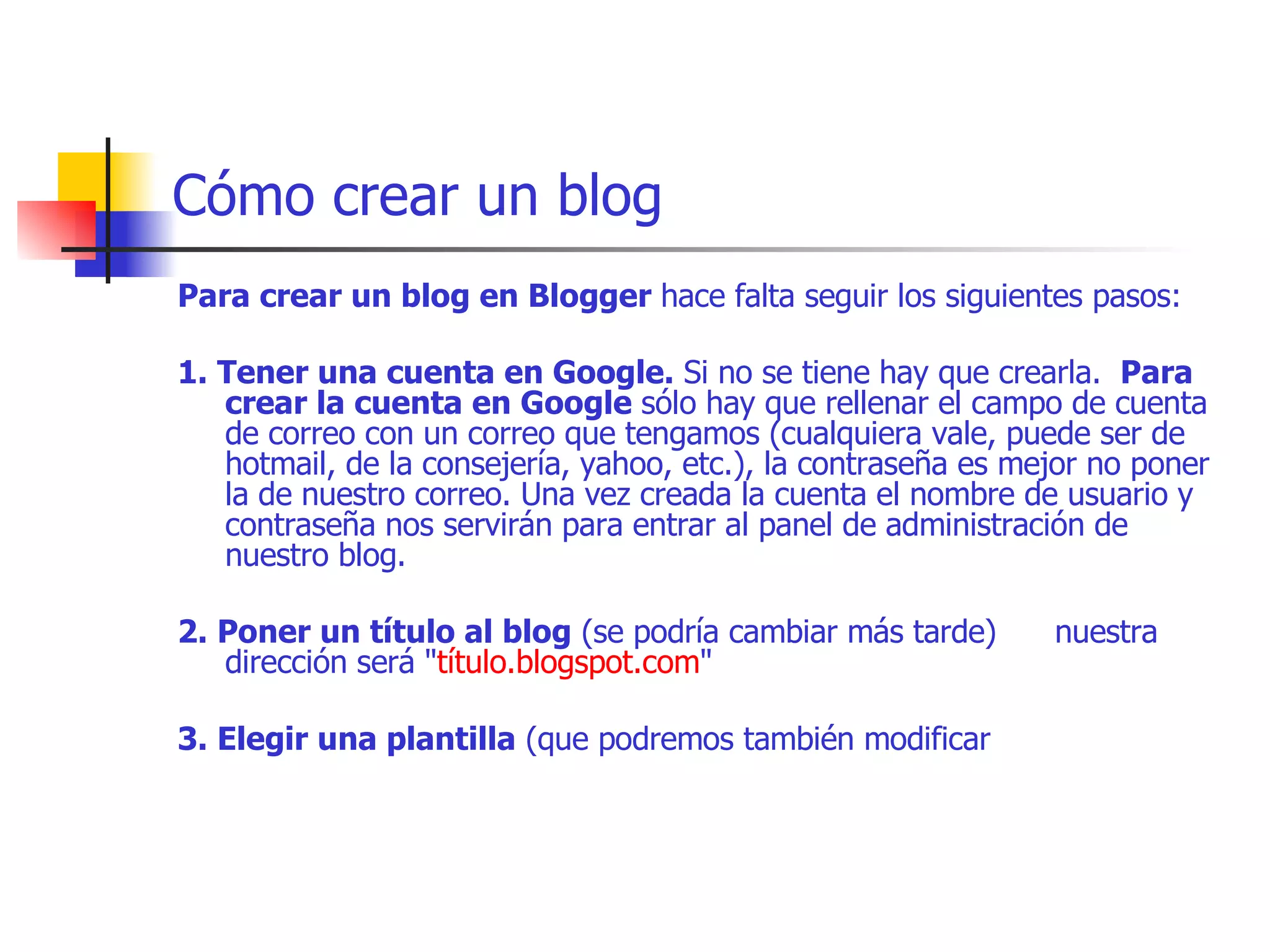 Cómo crear un blog Para crear un blog en Blogger  hace falta seguir los siguientes pasos:     1. Tener una cuenta en Google.  Si no se tiene hay que crearla.   Para crear la cuenta en Google  sólo hay que rellenar el campo de cuenta de correo con un correo que tengamos (cualquiera vale, puede ser de hotmail, de la consejería, yahoo, etc.), la contraseña es mejor no poner la de nuestro correo. Una vez creada la cuenta el nombre de usuario y contraseña nos servirán para entrar al panel de administración de nuestro blog.    2. Poner un título al blog  (se podría cambiar más tarde)      nuestra dirección será " título.blogspot.com "     3. Elegir una plantilla  (que podremos también modificar  