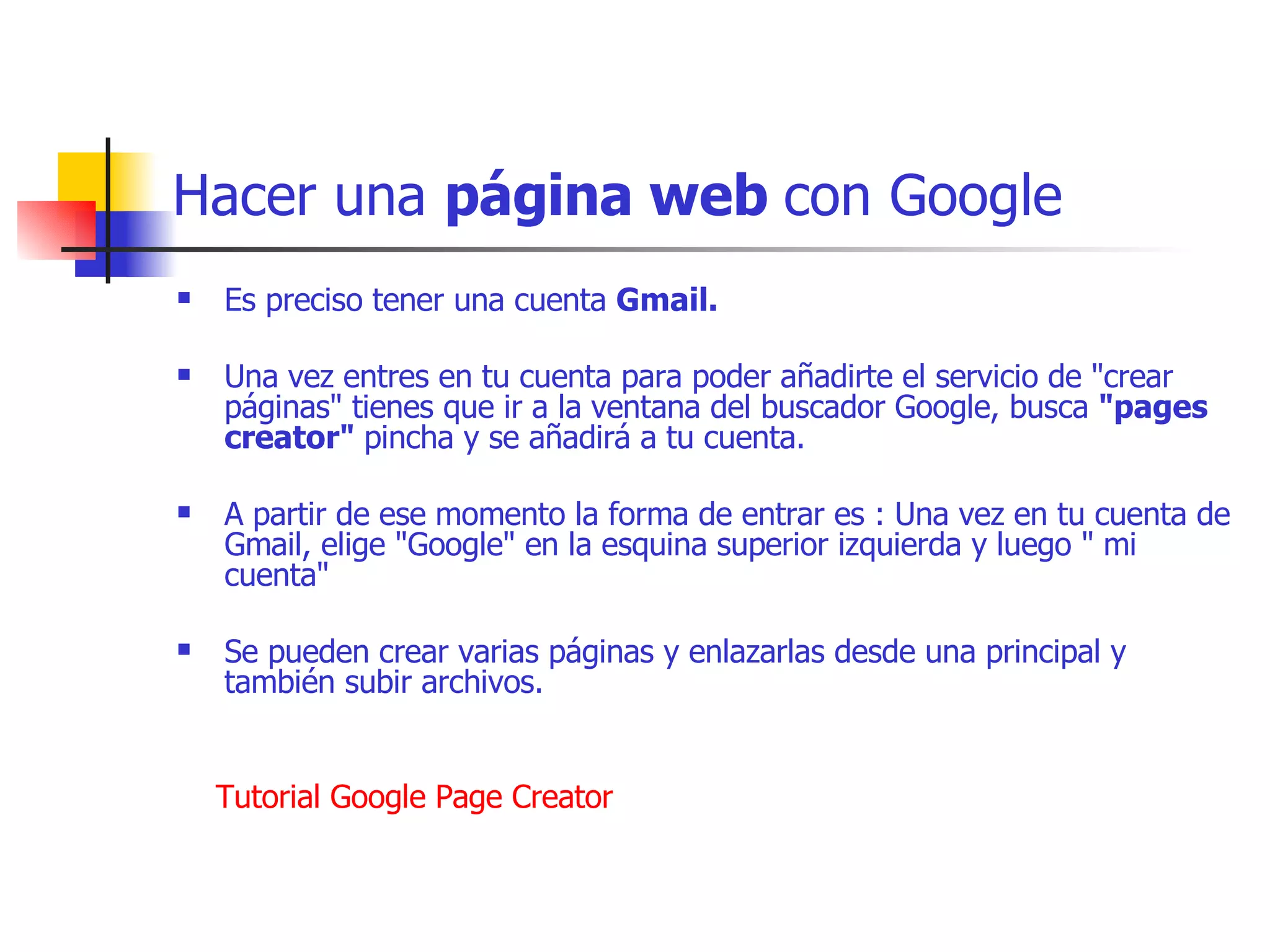 Hacer una  página web  con Google Es preciso tener una cuenta  Gmail.    Una vez entres en tu cuenta para poder añadirte el servicio de "crear páginas" tienes que ir a la ventana del buscador Google, busca  "pages creator"  pincha y se añadirá a tu cuenta.    A partir de ese momento la forma de entrar es : Una vez en tu cuenta de Gmail, elige "Google" en la esquina superior izquierda y luego " mi cuenta"  Se pueden crear varias páginas y enlazarlas desde una principal y también subir archivos.             Tutorial   Google   Page   Creator 