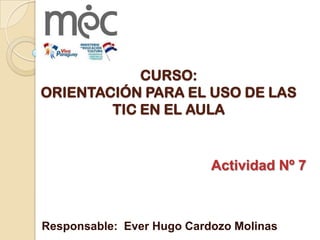 CURSO:
ORIENTACIÓN PARA EL USO DE LAS
TIC EN EL AULA
Actividad Nº 7
Responsable: Ever Hugo Cardozo Molinas
 