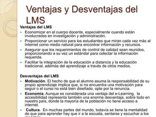 Ventajas y Desventajas del
LMS
Ventajas del LMS
 Economizar en el cuerpo docente, especialmente cuando están
involucrados en investigación y administración.
 Proporcionar un servicio para los estudiantes que miran cada vez más al
Internet como medio natural para encontrar información y recursos.
 Asegurar que los requerimientos de control de calidad sean reunidos,
proporcionando a su vez un estándar para colectar la información
requerida.
 Facilitar la integración de la educación a distancia y la educación
tradicional, además del aprendizaje a través de otros medios.
Desventajas del LMS
 Motivación. El hecho de que el alumno asuma la responsabilidad de su
propio aprendizaje implica que, si no encuentra una motivación para
seguir o el curso no está bien diseñado, opte por la renuncia.
 Economía. Aunque es considerada una ventaja del e-Learning, la
accesibilidad representa también una enorme desventaja, sobre todo en
nuestro país, donde la mayoría de la población no tiene acceso a
internet.
 Cultura. En muchas partes del mundo, todavía se tiene la mentalidad
de que para aprender hay que ir a la escuela, sentarse y escuchar a los
 
