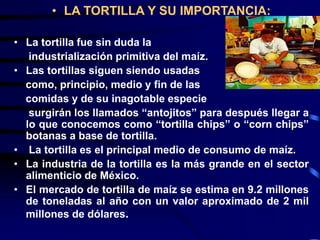 • LA TORTILLA Y SU IMPORTANCIA:
• La tortilla fue sin duda la
industrialización primitiva del maíz.
• Las tortillas siguen siendo usadas
como, principio, medio y fin de las
comidas y de su inagotable especie
surgirán los llamados “antojitos” para después llegar a
lo que conocemos como “tortilla chips” o “corn chips”
botanas a base de tortilla.
• La tortilla es el principal medio de consumo de maíz.
• La industria de la tortilla es la más grande en el sector
alimenticio de México.
• El mercado de tortilla de maíz se estima en 9.2 millones
de toneladas al año con un valor aproximado de 2 mil
millones de dólares.
 