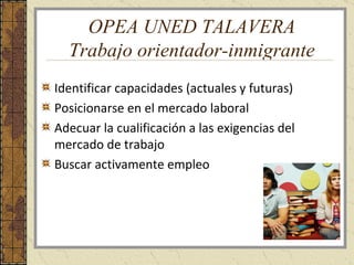 OPEA UNED TALAVERA Trabajo orientador-inmigrante Identificar capacidades (actuales y futuras) Posicionarse en el mercado laboral Adecuar la cualificación a las exigencias del mercado de trabajo Buscar activamente empleo 