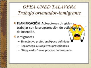 OPEA UNED TALAVERA Trabajo orientador-inmigrante PLANIFICACIÓN : Actuaciones dirigidas a trabajar con la programación de actividades de inserción. Inmigrantes Sin objetivo profesional/poco definidos Replantean sus objetivos profesionales “ Bloqueados” en el proceso de búsqueda 