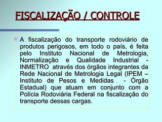FISCALIZAÇÃO / CONTROLE A fiscalização do transporte rodoviário de produtos perigosos, em todo o país, é feita pelo Instituto Nacional de Metrologia, Normalização e Qualidade Industrial - INMETRO   através dos órgãos integrantes da Rede Nacional de Metrologia Legal (IPEM – Instituto de Pesos e Medidas  - Órgão Estadual) que atuam em conjunto com a Polícia Rodoviária Federal na fiscalização do transporte dessas cargas. 