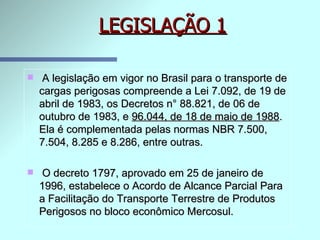 LEGISLAÇÃO 1 A legislação em vigor no Brasil para o transporte de cargas perigosas compreende a Lei 7.092, de 19 de abril de 1983, os Decretos n° 88.821, de 06 de outubro de 1983, e  96.044, de 18 de maio de 1988 . Ela é complementada pelas normas NBR 7.500, 7.504, 8.285 e 8.286, entre outras. O decreto 1797, aprovado em 25 de janeiro de 1996, estabelece o Acordo de Alcance Parcial Para a Facilitação do Transporte Terrestre de Produtos Perigosos no bloco econômico Mercosul. 