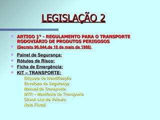 LEGISLAÇÃO 2 ARTIGO 1° - REGULAMENTO PARA O TRANSPORTE RODOVIÁRIO DE PRODUTOS PERIGOSOS   (Decreto 96.044,de 18 de maio de 1988)   Painel de Segurança:   Rótulos de Risco:   Ficha de Emergência:   KIT – TRANSPORTE: Etiqueta de Identificação  Envelope de Segurança Manual de Transporte MTR – Manifesto de Transporte Check List do Veículo Nota Fiscal 