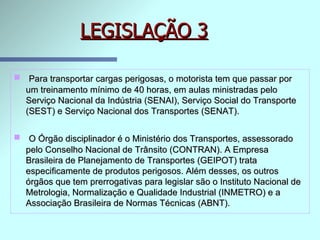 LEGISLAÇÃO 3 Para transportar cargas perigosas, o motorista tem que passar por um treinamento mínimo de 40 horas, em aulas ministradas pelo Serviço Nacional da Indústria (SENAI), Serviço Social do Transporte (SEST) e Serviço Nacional dos Transportes (SENAT). O Órgão disciplinador é o Ministério dos Transportes, assessorado pelo Conselho Nacional de Trânsito (CONTRAN). A Empresa Brasileira de Planejamento de Transportes (GEIPOT) trata especificamente de produtos perigosos. Além desses, os outros órgãos que tem prerrogativas para legislar são o Instituto Nacional de Metrologia, Normalização e Qualidade Industrial (INMETRO) e a Associação Brasileira de Normas Técnicas (ABNT). 