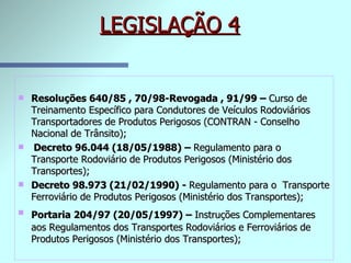 LEGISLAÇÃO 4 Resoluções 640/85 , 70/98-Revogada , 91/99 –  Curso de Treinamento Específico para Condutores de Veículos Rodoviários Transportadores de Produtos Perigosos (CONTRAN - Conselho Nacional de Trânsito); Decreto 96.044 (18/05/1988) –  Regulamento para o Transporte Rodoviário de Produtos Perigosos (Ministério dos Transportes); Decreto 98.973 (21/02/1990) -  Regulamento para o  Transporte Ferroviário de Produtos Perigosos (Ministério dos Transportes); Portaria 204/97 (20/05/1997) –  Instruções Complementares   aos Regulamentos dos Transportes Rodoviários e Ferroviários de Produtos Perigosos (Ministério dos Transportes); 