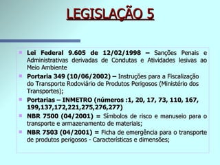 LEGISLAÇÃO 5 Lei Federal 9.605 de 12/02/1998 –  Sanções Penais e Administrativas derivadas de Condutas e Atividades lesivas ao Meio Ambiente Portaria 349 (10/06/2002) –  Instruções para a Fiscalização do Transporte Rodoviário de Produtos Perigosos (Ministério dos Transportes); Portarias – INMETRO (números :1, 20, 17, 73, 110, 167, 199,137,172,221,275,276,277) NBR 7500 (04/2001) =  Símbolos de risco e manuseio para o transporte e armazenamento de materiais; NBR 7503 (04/2001) =  Ficha de emergência para o transporte de produtos perigosos - Características e dimensões; 