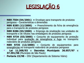 LEGISLAÇÃO 6 NBR 7504 (04/2001)  =  Envelope para transporte de   produtos perigosos - Características e dimensões NBR 8285 (12/2000)   = Preenchimento da ficha de emergência para o transporte de produtos perigosos NBR 8286 (03/2000)   = Emprego da sinalização nas unidades de transporte e de rótulos nas embalagens de produtos perigosos NBR 9734 (03/2000)  = Conjunto de equipamento de proteção individual para  avaliação de emergência e fuga  no transporte rodoviário de produtos perigosos NBR 9735 (12/2000)  = Conjunto de equipamentos para  emergências  no transporte rodoviário de produtos perigosos Lei 11.368/93  e  Decretos Municipais 36.957/97  e  37.391/98  (Município de São Paulo) Portaria 15/98  – DSV (Departamento do Sistema Viário) 