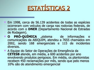 ESTATÍSTICAS 2 Em 1998, cerca de 56.139 acidentes de todas as espécies ocorreram com veículos de carga nas rodovias federais, de acordo com o  DNER  (Departamento Nacional de Estradas de Rodagem). O PRÓ-QUÍMICA , sistema  de informações e comunicações da ABIQUIM, atendeu a 7655 chamados em 2002, sendo 168 emergenciais e 115 de incidentes diversos. A Equipe do Setor de Operações de Emergência da  CETESB  atende, em média, a 600 acidentes por ano envolvendo produtos perigosos. Em média, os plantonistas recebem 450 reclamações por mês, sendo que pelo menos 10% são de atendimento emergencial   