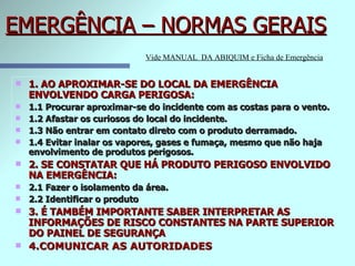 EMERGÊNCIA – NORMAS GERAIS 1. AO APROXIMAR-SE DO LOCAL DA EMERGÊNCIA ENVOLVENDO CARGA PERIGOSA: 1.1 Procurar aproximar-se do incidente com as costas para o vento. 1.2 Afastar os curiosos do local do incidente. 1.3 Não entrar em contato direto com o produto derramado. 1.4 Evitar inalar os vapores, gases e fumaça, mesmo que não haja envolvimento de produtos perigosos. 2. SE CONSTATAR QUE HÁ PRODUTO PERIGOSO ENVOLVIDO NA EMERGÊNCIA: 2.1 Fazer o isolamento da área. 2.2 Identificar o produto 3. É TAMBÉM IMPORTANTE SABER INTERPRETAR AS INFORMAÇÕES DE RISCO CONSTANTES NA PARTE SUPERIOR DO PAINEL DE SEGURANÇA  4.COMUNICAR AS AUTORIDADES  Vide MANUAL  DA ABIQUIM e Ficha de Emergência 