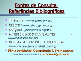 Fontes de Consulta  Referências Bibliográficas INMETRO  (  www. inmetro . gov . br ), CETESB  (  www.cetesb.sp. gov . br  );   ABIQUIM  ( www. abiquim . org . br   ), MINISTÉRIO DOS TRANSPORTES  ( www.transportes. gov . br ); REVISTA MEIO AMBIENTE INDUSTRIAL ( www. meioambienteindustrial .com. br ); Fênix Ambiental Consultoria & Treinamento www. fenix -ambiental.com. br  / fenixamb@uol.com.br 