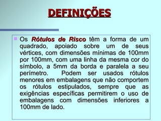 Os  Rótulos de Risco   têm a forma de um quadrado, apoiado sobre um de seus vértices, com dimensões mínimas de 100mm por 100mm, com uma linha da mesma cor do símbolo, a 5mm da borda e paralela a seu perímetro.  Podem ser usados rótulos menores em embalagens que não comportem os rótulos estipulados, sempre que as exigências específicas permitirem o uso de embalagens com dimensões inferiores a 100mm de lado.   DEFINIÇÕES 