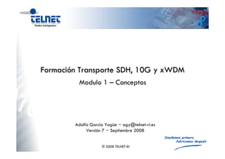 Formación Transporte SDH, 10G y xWDM
         Modulo 1 – Conceptos




        Adolfo García Yagüe ~ agy@telnet-ri.es
             Versión 7 ~ Septiembre 2008
                                                 Diseñamos primero,
                                                        fabricamos después
                    © 2008 TELNET-RI
 