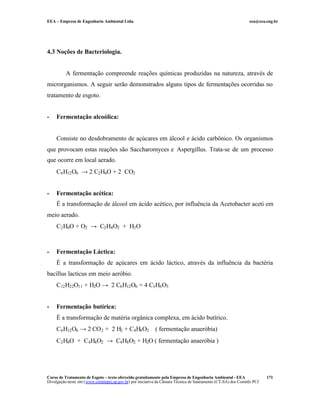 EEA – Empresa de Engenharia Ambiental Ltda. eea@eea.eng.br
Curso de Tratamento de Esgoto – texto oferecido gratuitamente pela Empresa de Engenharia Ambiental - EEA
Divulgação neste site (www.comitepcj.sp.gov.br) por iniciativa da Câmara Técnica de Saneamento (CT-SA) dos Comitês PCJ
171
4.3 Noções de Bacteriologia.
A fermentação compreende reações químicas produzidas na natureza, através de
microrganismos. A seguir serão demonstrados alguns tipos de fermentações ocorridas no
tratamento de esgoto.
- Fermentação alcoólica:
Consiste no desdobramento de açúcares em álcool e ácido carbônico. Os organismos
que provocam estas reações são Saccharomyces e Aspergillus. Trata-se de um processo
que ocorre em local aerado.
C6H12O6 → 2 C2H6O + 2 CO2
- Fermentação acética:
É a transformação de álcool em ácido acético, por influência da Acetobacter aceti em
meio aerado.
C2H6O + O2 → C2H4O2 + H2O
- Fermentação Láctica:
É a transformação de açúcares em ácido láctico, através da influência da bactéria
bacillus lacticus em meio aeróbio.
C12H22O11 + H2O → 2 C6H12O6 = 4 C3H6O3
- Fermentação butírica:
É a transformação de matéria orgânica complexa, em ácido butírico.
C6H12O6 → 2 CO2 + 2 H2 + C4H8O2 ( fermentação anaeróbia)
C2H6O + C4H4O2 → C4H8O2 + H2O ( fermentação anaeróbia )
 