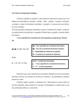 EEA – Empresa de Engenharia Ambiental Ltda. eea@eea.eng.br
Curso de Tratamento de Esgoto – texto oferecido gratuitamente pela Empresa de Engenharia Ambiental - EEA
Divulgação neste site (www.comitepcj.sp.gov.br) por iniciativa da Câmara Técnica de Saneamento (CT-SA) dos Comitês PCJ
176
4.6 Cinética da degradação biológica.
Conforme estudado no capítulo 3, toda estação de tratamento de esgoto tem o seu
balanço de massa dado por: acúmulo = entrada – saída + geração – consumo. O acúmulo,
a entrada e a saída são facilmente controlados. A geração e o consumo são mais difíceis
de serem avaliados.
Uma das principais modelagens matemáticas aceitas no tratamento de esgoto e usada por
um grande número de projetistas é a equação de Monod, para a geração e consumo dentro
dos reatores.
A taxa específica de crescimento de microrganismos, proposta por Monod
foi:
µµ = µµm . S / (ks + S), onde:
Sendo
µ = ( dx / dt) / X, onde:
Percebe-se, que a taxa específica de crescimento, depende da taxa de crescimento
bacteriano máxima, da constante de aumento de substrato e da quantidade de substrato
presente no reator.
Conforme gráfico seguinte, o parâmetro Ks é determinado no ponto médio do
eixo das ordenadas, onde encontra-se o valor µm/2. Prolongando-se o gráfico para o eixo
das coordenadas obtêm-se o valor de Ks.
µµ = Taxa específica de crescimento bacteriano;
µµm = Taxa de crescimento bacteriano máxima;
S = Quantidade de substrato na solução;
Ks = Constante de aumento de substrato.
dx/dt = crescimento bacteriano;
µ = Taxa específica de crescimento bacteriano;
X = N º de microrganismos.
 