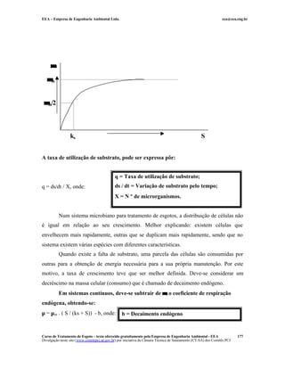 EEA – Empresa de Engenharia Ambiental Ltda. eea@eea.eng.br
Curso de Tratamento de Esgoto – texto oferecido gratuitamente pela Empresa de Engenharia Ambiental - EEA
Divulgação neste site (www.comitepcj.sp.gov.br) por iniciativa da Câmara Técnica de Saneamento (CT-SA) dos Comitês PCJ
177
A taxa de utilização de substrato, pode ser expressa pôr:
q = ds/dt / X, onde:
Num sistema microbiano para tratamento de esgotos, a distribuição de células não
é igual em relação ao seu crescimento. Melhor explicando: existem células que
envelhecem mais rapidamente, outras que se duplicam mais rapidamente, sendo que no
sistema existem várias espécies com diferentes características.
Quando existe a falta de substrato, uma parcela das células são consumidas por
outras para a obtenção de energia necessária para a sua própria manutenção. Por este
motivo, a taxa de crescimento teve que ser melhor definida. Deve-se considerar um
decréscimo na massa celular (consumo) que é chamado de decaimento endógeno.
Em sistemas contínuos, deve-se subtrair de µµ, o coeficiente de respiração
endógena, obtendo-se:
µ = µm . ( S / (ks + S)) - b, onde:
q = Taxa de utilização de substrato;
ds / dt = Variação de substrato pelo tempo;
X = N º de microrganismos.
µµ
S
µµm/2
µµm
ks
b = Decaimento endógeno
 