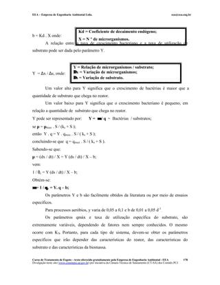 EEA – Empresa de Engenharia Ambiental Ltda. eea@eea.eng.br
Curso de Tratamento de Esgoto – texto oferecido gratuitamente pela Empresa de Engenharia Ambiental - EEA
Divulgação neste site (www.comitepcj.sp.gov.br) por iniciativa da Câmara Técnica de Saneamento (CT-SA) dos Comitês PCJ
178
b = Kd . X onde:
A relação entre a taxa de crescimento bacteriano e a taxa de utilização de
substrato pode ser dada pelo parâmetro Y.
Y = ∆x / ∆s, onde:
Um valor alto para Y significa que o crescimento de bactérias é maior que a
quantidade de substrato que chega no reator.
Um valor baixo para Y significa que o crescimento bacteriano é pequeno, em
relação a quantidade de substrato que chega no reator.
Y pode ser representado por: Y = µµ / q = Bactérias / substratos;
se µ = µmax . S / (ks + S );
então Y . q = Y . qmax . S / ( ks + S );
concluindo-se que q = qmax . S / ( ks + S ).
Sabendo-se que:
µ = (dx / dt) / X = Y (ds / dt) / X – b;
vem:
1 / θc = Y (ds / dt) / X – b;
Obtém-se:
µµ = 1 / θθc = Y. q – b;
Os parâmetros Y e b são facilmente obtidos da literatura ou por meio de ensaios
específicos.
Para processos aeróbios, y varia de 0,05 a 0,1 e b de 0,01 a 0,05 d-1
.
Os parâmetros qmáx e taxa de utilização específica do substrato, são
extremamente variáveis, dependendo de fatores nem sempre conhecidos. O mesmo
ocorre com KS. Portanto, para cada tipo de sistema, devem-se obter os parâmetros
específicos que irão depender das características do reator, das características do
substrato e das características da biomassa.
Y = Relação de microrganismos / substrato;
∆∆x = Variação de microrganismos;
∆∆s = Variação de substrato.
Kd = Coeficiente de decaimento endógeno;
X = N º de microrganismos.
 