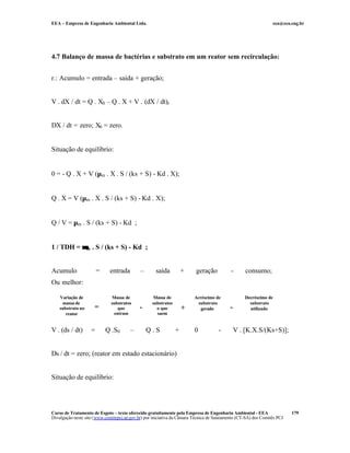 EEA – Empresa de Engenharia Ambiental Ltda. eea@eea.eng.br
Curso de Tratamento de Esgoto – texto oferecido gratuitamente pela Empresa de Engenharia Ambiental - EEA
Divulgação neste site (www.comitepcj.sp.gov.br) por iniciativa da Câmara Técnica de Saneamento (CT-SA) dos Comitês PCJ
179
4.7 Balanço de massa de bactérias e substrato em um reator sem recirculação:
r.: Acumulo = entrada – saída + geração;
V . dX / dt = Q . X0 – Q . X + V . (dX / dt)r
DX / dt = zero; X0 = zero.
Situação de equilíbrio:
0 = - Q . X + V (µm . X . S / (ks + S) - Kd . X);
Q . X = V (µm . X . S / (ks + S) - Kd . X);
Q / V = µm . S / (ks + S) - Kd ;
1 / TDH = µµm . S / (ks + S) - Kd ;
Acumulo = entrada – saída + geração - consumo;
Ou melhor:
V . (ds / dt) = Q .S0 – Q . S + 0 - V . [K.X.S/(Ks+S)];
Ds / dt = zero; (reator em estado estacionário)
Situação de equilíbrio:
Variação de
massa de
substrato no
reator
=
Massa de
substratos
que
entram
-
Massa de
substratos
o que
saem
+
Acréscimo de
substrato
gerado -
Decréscimo de
substrato
utilizado
 