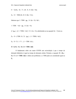 EEA – Empresa de Engenharia Ambiental Ltda. eea@eea.eng.br
Curso de Tratamento de Esgoto – texto oferecido gratuitamente pela Empresa de Engenharia Ambiental - EEA
Divulgação neste site (www.comitepcj.sp.gov.br) por iniciativa da Câmara Técnica de Saneamento (CT-SA) dos Comitês PCJ
180
0 = Q (S0 – S) - V . [ K . X . S / (Ks + S)];
S0 – S = TDH [ K. X. S / (Ks + S) ];
Sabemos que 1 / TDH = µm . S / (ks + S) - Kd ;
1 / TDH + kd = µm . S / (ks + S);
(1 / µm ) . [( 1 / TDH) + kd ] = S / ( ks + S), substituindo-se na equação So – S tem-se;
S0 – S = ( TDH . K . X . / µm ) . ( 1 / TDH) + kd ];
S0 – S = X . 1 / Y . ( 1 + TDH . kd );
X = [( So – S) . Y] / (1 + TDH . Kd)
O fundamento sobre um reator CFSTR sem recirculação é que o tempo de
detenção hidráulico é igual ao tempo de detenção celular. Portanto, a equação X = (S0 –
S) . Y / ( 1 + TDH . kd) é válida sem problemas e o TDH pode ser considerado igual ao
θc.
 