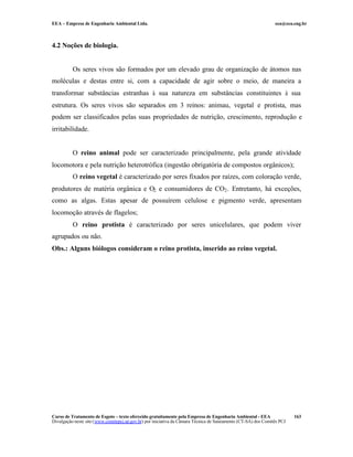 EEA – Empresa de Engenharia Ambiental Ltda. eea@eea.eng.br
Curso de Tratamento de Esgoto – texto oferecido gratuitamente pela Empresa de Engenharia Ambiental - EEA
Divulgação neste site (www.comitepcj.sp.gov.br) por iniciativa da Câmara Técnica de Saneamento (CT-SA) dos Comitês PCJ
163
4.2 Noções de biologia.
Os seres vivos são formados por um elevado grau de organização de átomos nas
moléculas e destas entre si, com a capacidade de agir sobre o meio, de maneira a
transformar substâncias estranhas à sua natureza em substâncias constituintes à sua
estrutura. Os seres vivos são separados em 3 reinos: animau, vegetal e protista, mas
podem ser classificados pelas suas propriedades de nutrição, crescimento, reprodução e
irritabilidade.
O reino animal pode ser caracterizado principalmente, pela grande atividade
locomotora e pela nutrição heterotrófica (ingestão obrigatória de compostos orgânicos);
O reino vegetal é caracterizado por seres fixados por raízes, com coloração verde,
produtores de matéria orgânica e O2 e consumidores de CO2. Entretanto, há exceções,
como as algas. Estas apesar de possuírem celulose e pigmento verde, apresentam
locomoção através de flagelos;
O reino protista é caracterizado por seres unicelulares, que podem viver
agrupados ou não.
Obs.: Alguns biólogos consideram o reino protista, inserido ao reino vegetal.
 