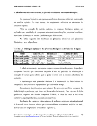 EEA – Empresa de Engenharia Ambiental Ltda. eea@eea.eng.br
Curso de Tratamento de Esgoto – texto oferecido gratuitamente pela Empresa de Engenharia Ambiental - EEA
Divulgação neste site (www.comitepcj.sp.gov.br) por iniciativa da Câmara Técnica de Saneamento (CT-SA) dos Comitês PCJ
182
4.9 Parâmetros determinantes no projeto de unidades de tratamento biológico.
Os processos biológicos são os mais econômicos dentre os utilizáveis na remoção
de matéria orgânica. Por esse motivo, são amplamente utilizados no tratamento de
efluentes líquidos.
Além da remoção de matéria orgânica, os processos biológicos podem ser
aplicados para a oxidação de compostos reduzidos como nitrogênio amoniacal e sulfetos,
bem como na redução de nitratos (desnitrificação) e de sulfatos.
Na tabela seguinte são mostradas as principais aplicações dos processos
biológicos e seus subprodutos.
Tabela 4.5 - Principais aplicações dos processos biológicos no tratamento de águas
residuárias.
TIPO SUBSTRATO PROCESSO SUBPRODUTOS
Efluentes Líquidos Matéria Orgânica Aeróbio CO2, SO4
2-
, NH-
3, NH+
4, NO2, NO-
3
Efluentes Líquidos Matéria Orgânica Anaeróbio CO2, CH4, NH-
3NH+
4, S2-
Efluentes Líquidos NH3 - NH4 Aeróbio NO-
2, NO-
3
Efluentes Líquidos NO-
2, NO-
3, SO2-
4 Anaeróbio N2, H2S, NH-
3NH+
4
A tabela acima mostra que apenas os processos aeróbios são capazes de produzir
compostos estáveis que consomem oxigênio. Como no processo de nitrificação e
remoção de sulfeto para sulfato, que só pode ocorrem com a presença abundante de
oxigênio.
A desvantagem dos processos aeróbios é a necessidade de fornecimento de
oxigênio ao meio, través de equipamentos que consomem energia.
Considera-se, também, como desvantagem dos processos aeróbios, o excesso de
lodo biológico produzido, que deve ser descartado diariamente. Este excesso de lodo
produzido, expresso em Sólidos Suspensos Voláteis, é cerca de cinco a dez vezes
superiores, àquele produzido por processos anaeróbios.
Em função das vantagens e desvantagens de ambos os processos, a tendência atual
é de se utilizarem sistemas mistos, que contém unidades anaeróbias e aeróbias em série.
Este estudo será amplamente abordado no capítulo 12.
 