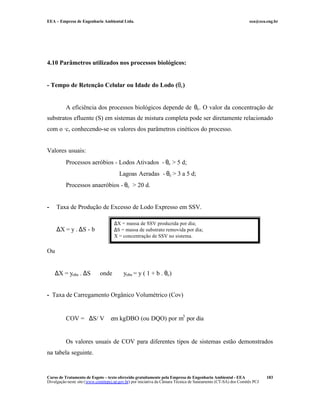 EEA – Empresa de Engenharia Ambiental Ltda. eea@eea.eng.br
Curso de Tratamento de Esgoto – texto oferecido gratuitamente pela Empresa de Engenharia Ambiental - EEA
Divulgação neste site (www.comitepcj.sp.gov.br) por iniciativa da Câmara Técnica de Saneamento (CT-SA) dos Comitês PCJ
183
4.10 Parâmetros utilizados nos processos biológicos:
- Tempo de Retenção Celular ou Idade do Lodo (θc)
A eficiência dos processos biológicos depende de θc. O valor da concentração de
substratos efluente (S) em sistemas de mistura completa pode ser diretamente relacionado
com o ·c, conhecendo-se os valores dos parâmetros cinéticos do processo.
Valores usuais:
Processos aeróbios - Lodos Ativados - θc > 5 d;
Lagoas Aeradas - θc > 3 a 5 d;
Processos anaeróbios - θc > 20 d.
- Taxa de Produção de Excesso de Lodo Expresso em SSV.
∆X = y . ∆S - b
Ou
∆X = yobs . ∆S onde yobs = y ( 1 + b . θc)
- Taxa de Carregamento Orgânico Volumétrico (Cov)
COV = ∆S/ V em kgDBO (ou DQO) por m3
por dia
Os valores usuais de COV para diferentes tipos de sistemas estão demonstrados
na tabela seguinte.
∆X = massa de SSV produzida por dia;
∆S = massa de substrato removida por dia;
X = concentração de SSV no sistema.
 