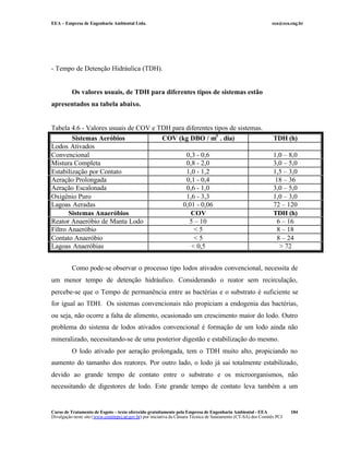 EEA – Empresa de Engenharia Ambiental Ltda. eea@eea.eng.br
Curso de Tratamento de Esgoto – texto oferecido gratuitamente pela Empresa de Engenharia Ambiental - EEA
Divulgação neste site (www.comitepcj.sp.gov.br) por iniciativa da Câmara Técnica de Saneamento (CT-SA) dos Comitês PCJ
184
- Tempo de Detenção Hidráulica (TDH).
Os valores usuais, de TDH para diferentes tipos de sistemas estão
apresentados na tabela abaixo.
Tabela 4.6 - Valores usuais de COV e TDH para diferentes tipos de sistemas.
Sistemas Aeróbios COV (kg DBO / m3
. dia) TDH (h)
Lodos Ativados
Convencional 0,3 - 0,6 1,0 – 8,0
Mistura Completa 0,8 - 2,0 3,0 – 5,0
Estabilização por Contato 1,0 - 1,2 1,5 – 3,0
Aeração Prolongada 0,1 - 0,4 18 – 36
Aeração Escalonada 0,6 - 1,0 3,0 – 5,0
Oxigênio Puro 1,6 - 3,3 1,0 – 3,0
Lagoas Aeradas 0,01 - 0,06 72 – 120
Sistemas Anaeróbios COV TDH (h)
Reator Anaeróbio de Manta Lodo 5 – 10 6 – 16
Filtro Anaeróbio < 5 8 – 18
Contato Anaeróbio < 5 8 – 24
Lagoas Anaeróbias < 0,5 > 72
Como pode-se observar o processo tipo lodos ativados convencional, necessita de
um menor tempo de detenção hidráulico. Considerando o reator sem recirculação,
percebe-se que o Tempo de permanência entre as bactérias e o substrato é suficiente se
for igual ao TDH. Os sistemas convencionais não propiciam a endogenia das bactérias,
ou seja, não ocorre a falta de alimento, ocasionado um crescimento maior do lodo. Outro
problema do sistema de lodos ativados convencional é formação de um lodo ainda não
mineralizado, necessitando-se de uma posterior digestão e estabilização do mesmo.
O lodo ativado por aeração prolongada, tem o TDH muito alto, propiciando no
aumento do tamanho dos reatores. Por outro lado, o lodo já sai totalmente estabilizado,
devido ao grande tempo de contato entre o substrato e os microorganismos, não
necessitando de digestores de lodo. Este grande tempo de contato leva também a um
 