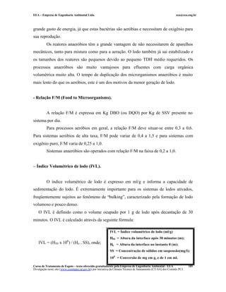 EEA – Empresa de Engenharia Ambiental Ltda. eea@eea.eng.br
Curso de Tratamento de Esgoto – texto oferecido gratuitamente pela Empresa de Engenharia Ambiental - EEA
Divulgação neste site (www.comitepcj.sp.gov.br) por iniciativa da Câmara Técnica de Saneamento (CT-SA) dos Comitês PCJ
185
grande gasto de energia, já que estas bactérias são aeróbias e necessitam de oxigênio para
sua reprodução.
Os reatores anaeróbios têm a grande vantagem de não necessitarem de aparelhos
mecânicos, tanto para mistura como para a aeração. O lodo também já sai estabilizado e
os tamanhos dos reatores são pequenos devido ao pequeno TDH médio requeridos. Os
processos anaeróbios são muito vantajosos para efluentes com carga orgânica
volumétrica muito alta. O tempo de duplicação dos microrganismos anaeróbios é muito
mais lento do que os aeróbios, este é um dos motivos da menor geração de lodo.
- Relação F/M (Food to Microorganisms).
A relação F/M é expressa em Kg DBO (ou DQO) por Kg de SSV presente no
sistema por dia.
Para processos aeróbios em geral, a relação F/M deve situar-se entre 0,3 a 0,6.
Para sistemas aeróbios de alta taxa, F/M pode variar de 0,4 a 1,5 e para sistemas com
oxigênio puro, F/M varia de 0,25 a 1,0.
Sistemas anaeróbios são operados com relação F/M na faixa de 0,2 a 1,0.
– Índice Volumétrico de lodo (IVL).
O índice volumétrico de lodo é expresso em ml/g e informa a capacidade de
sedimentação do lodo. É extremamente importante para os sistemas de lodos ativados,
freqüentemente sujeitos ao fenômeno de “bulking”, caracterizado pela formação de lodo
volumoso e pouco denso.
O IVL é definido como o volume ocupado por 1 g de lodo após decantação de 30
minutos. O IVL é calculado através da seguinte fórmula:
IVL = (H30 x 106
) / (Ho . SS), onde;
IVL = Índice volumétrico de lodo (ml/g)
H30 = Altura da interface após 30 minutos (m);
Ho = Altura da interface no instante 0 (m);
SS = Concentração de sólidos em suspensão(mg/l);
106
= Conversão de mg em g, e de 1 em ml.
 