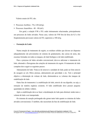 EEA – Empresa de Engenharia Ambiental Ltda. eea@eea.eng.br
Curso de Tratamento de Esgoto – texto oferecido gratuitamente pela Empresa de Engenharia Ambiental - EEA
Divulgação neste site (www.comitepcj.sp.gov.br) por iniciativa da Câmara Técnica de Saneamento (CT-SA) dos Comitês PCJ
186
Valores usuais do IVL são:
• Processos Aeróbios - 70 a 120 (ml/g);
• Processos Anaeróbios - 40 – 80 (ml/).
Em geral, a relação F/M e IVL estão intimamente relacionadas, principalmente
nos processos de lodos ativados. Nesse caso, valores de F/M fora da faixa de 0,3 a 0,6
freqüentemente provocam valores de IVL superiores a 100 ml/g.
- Formação de Lodo:
Numa estação de tratamento de esgoto, os resíduos sólidos que devem ser dispostos
adequadamente são provenientes do sistema de gradeamento, das caixas de areia, das
escumas formadas em todos os tanques, do lodo biológico e do lodo estabilizado.
Para o processo de lodos ativados convencional, deve-se adicionar o tratamento do
lodo, alterando o fluxograma das estações de tratamento de esgoto. O tratamento de lodo
completo deve seguir os seguintes passos:
Adensamento do lodo: Trata-se de remover a umidade do lodo, pode ser feito através
de secagem ao sol, filtros prensas, adensamento por gravidade e etc. Tem o principal
objetivo a diminuição do volume de lodo, diminuindo-se os volumes dos tanques de
estabilização do lodo.
Outra fase do tratamento é a estabilização do lodo, através de sua digestão, ou seja, a
remoção de matéria orgânica existente. O lodo estabilizado deve possuir pequena
quantidade de sólidos voláteis.
Após a estabilização deve-se fazer a desidratação do lodo para diminuir ainda mais o
volume de lodo a ser transportado.
Os sistemas de aeração prolongada não geram tanto lodo quanto os sistemas de lodos
ativados convencionais. E também, não necessitam da fase de estabilização do lodo.
 
