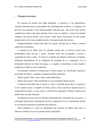 EEA – Empresa de Engenharia Ambiental Ltda. eea@eea.eng.br
Curso de Tratamento de Esgoto – texto oferecido gratuitamente pela Empresa de Engenharia Ambiental - EEA
Divulgação neste site (www.comitepcj.sp.gov.br) por iniciativa da Câmara Técnica de Saneamento (CT-SA) dos Comitês PCJ
187
- Princípios da aeração:
Os sistemas de aeração têm dupla finalidade. A primeira é a de disponibilizar
oxigênio suficiente para as necessidades dos microrganismos aeróbios, e a segunda é de
provocar uma agitação e uma homogeneidade suficiente para que ocorra uma mistura
completa em reatores tipo lodos ativados. Como visto no capítulo 3, reatores de mistura
completa, não devem possuir curto circuito, sendo assim, necessita-se de uma correta
aeração para ocorrer uma completa mistura e homogeneização dos reatores.
Fundamentalmente existem dois tipos de aeração: Aeração por ar difuso e aeração
superficial ou mecânica.
A aeração por ar difuso deve ser utilizada sempre que os reatores tiverem uma
profundidade maior do que 3 metros. Somente assim será conseguida a mistura e
oxigenação de todo o reator. O sistema é composto por difusores submersos no líquido,
tubulações distribuidoras de ar, tubulações de transporte de ar e sopradores. O ar é
introduzido próximo ao fundo do tanque, e o oxigênio é transferido ao meio líquido à
medida que a bolha se eleva à superfície.
Os principais sistemas de aeração por ar difuso podem ser classificados segundo a
porosidade do difusor, e segundo o tamanho da bolha produzida:
- Difusor poroso: Prato, disco, domo e tubo (bolha fina);
- Difusor não poroso: Tubos perfurados ou com rachaduras (bolha grossa);
O diâmetro das bolhas finas é inferior a 3 mm e o da bolha grossa deve ser superior a
6 mm. Quanto menor o tamanho da bolha, maior a área superficial disponível para a
transferência de gases, ou seja, maior a eficiência de oxigenação. Portanto sistemas com
bolhas finas são mais eficientes.
Os difusores porosos têm sua eficiência diminuída pela colmatação de seus poros. A
colmatação pode ocorrer internamente devido a impurezas no ar ou externamente devido
ao crescimento bacteriano na superfície dos difusores.
Outro problema é o custo de implantação dos sistemas de bolhas finas, pois os
difusores cerâmicos são na sua grande maioria importados.
 