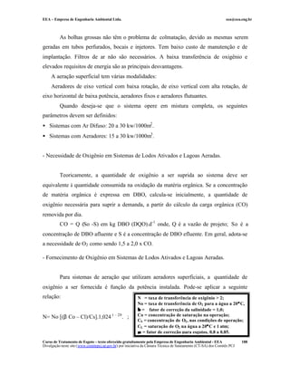 EEA – Empresa de Engenharia Ambiental Ltda. eea@eea.eng.br
Curso de Tratamento de Esgoto – texto oferecido gratuitamente pela Empresa de Engenharia Ambiental - EEA
Divulgação neste site (www.comitepcj.sp.gov.br) por iniciativa da Câmara Técnica de Saneamento (CT-SA) dos Comitês PCJ
188
As bolhas grossas não têm o problema de colmatação, devido as mesmas serem
geradas em tubos perfurados, bocais e injetores. Tem baixo custo de manutenção e de
implantação. Filtros de ar não são necessários. A baixa transferência de oxigênio e
elevados requisitos de energia são as principais desvantagens.
A aeração superficial tem várias modalidades:
Aeradores de eixo vertical com baixa rotação, de eixo vertical com alta rotação, de
eixo horizontal de baixa potência, aeradores fixos e aeradores flutuantes.
Quando deseja-se que o sistema opere em mistura completa, os seguintes
parâmetros devem ser definidos:
• Sistemas com Ar Difuso: 20 a 30 kw/1000m2
.
• Sistemas com Aeradores: 15 a 30 kw/1000m3
.
- Necessidade de Oxigênio em Sistemas de Lodos Ativados e Lagoas Aeradas.
Teoricamente, a quantidade de oxigênio a ser suprida ao sistema deve ser
equivalente à quantidade consumida na oxidação da matéria orgânica. Se a concentração
de matéria orgânica é expressa em DBO, calcula-se inicialmente, a quantidade de
oxigênio necessária para suprir a demanda, a partir do cálculo da carga orgânica (CO)
removida por dia.
CO = Q (So -S) em kg DBO (DQO).d-1
onde, Q é a vazão de projeto; So é a
concentração de DBO afluente e S é a concentração de DBO efluente. Em geral, adota-se
a necessidade de O2 como sendo 1,5 a 2,0 x CO.
- Fornecimento de Oxigênio em Sistemas de Lodos Ativados e Lagoas Aeradas.
Para sistemas de aeração que utilizam aeradores superficiais, a quantidade de
oxigênio a ser fornecida é função da potência instalada. Pode-se aplicar a seguinte
relação:
N= No [(β Co – Cl)/Cs].1,024 t – 20
.∝;
N = taxa de transferência de oxigênio > 2;
No = taxa de transferência de O2 para a água a 20°°C,
ββ = fator de correção da salinidade = 1,0;
Co = concentração de saturação na operação;
CS = concentração de O2, nas condições de operação;
CL = saturação de O2 na água a 20°°C e 1 atm;
∝∝ = fator de correção para esgotos, 0,8 a 0,85.
 