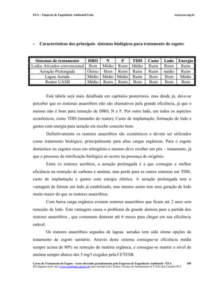 EEA – Empresa de Engenharia Ambiental Ltda. eea@eea.eng.br
Curso de Tratamento de Esgoto – texto oferecido gratuitamente pela Empresa de Engenharia Ambiental - EEA
Divulgação neste site (www.comitepcj.sp.gov.br) por iniciativa da Câmara Técnica de Saneamento (CT-SA) dos Comitês PCJ
189
- Características dos principais sistemas biológicos para tratamento de esgoto:
Sistemas de tratamento DBO N P TDH Custo Lodo Energia
Lodos Ativados convencional Bom Médio Ruim Médio Ruim Ruim Ruim
Aeração Prolongada Ótimo Bom Ruim Ruim Ruim médio Ruim
Lagoa Aerada Médio Médio Médio Ruim Bom Bom Médio
Reator UASB Médio Ruim Ruim Bom Bom Bom Bom
Está tabela será mais detalhada em capítulos posteriores, mas desde já, deve-se
perceber que os sistemas anaeróbios não são chamativos pela grande eficiência, já que o
mesmo não é bom para remoção de DBO, N e F. Por outro lado, em todos os aspectos
econômicos, como TDH (tamanho do reator), Custo de implantação, formação de lodo e
gastos com energia para aeração ele recebe conceito bom.
Definitivamente os reatores anaeróbios são econômicos e devem ser utilizados
como tratamento biológico, principalmente para altas cargas orgânicas. Para o esgoto
doméstico ou esgotos ricos em nitrogênio o mesmo deve receber um pós – tratamento, já
que o processo de nitrificação biológica só ocorre na presença de oxigênio.
Entre os reatores aeróbios, a aeração prolongada é a que consegue a melhor
eficiência na remoção de carbono e amônia, mas perde para os outros sistemas em TDH,
custo de implantação e gastos com energia elétrica. A aeração prolongada tem a
vantagem de formar um lodo já estabilizado, mas mesmo assim tem uma geração de lodo
muito maior do que os reatores anaeróbios.
Com baixa carga orgânica existem reatores anaeróbios que ficam até 2 anos sem
remoção de lodo. Esta vantagem causa o problema da grande demora para a partida dos
reatores anaeróbios , que costumam demorar até 6 meses para chegar em sua eficiência
estável.
Os reatores anaeróbios seguidos de lagoas aeradas tem sido ótima opções de
tratamento de esgoto sanitário. Através deste sistema consegue-se eficiência média
sempre acima de 80% na remoção de matéria orgânica, e consegue-se manter o nível de
amônia sempre abaixo dos 5 mg/l exigidos pela CETESB.
 