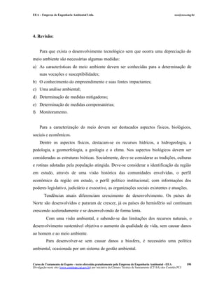 EEA – Empresa de Engenharia Ambiental Ltda. eea@eea.eng.br
Curso de Tratamento de Esgoto – texto oferecido gratuitamente pela Empresa de Engenharia Ambiental - EEA
Divulgação neste site (www.comitepcj.sp.gov.br) por iniciativa da Câmara Técnica de Saneamento (CT-SA) dos Comitês PCJ
190
4. Revisão:
Para que exista o desenvolvimento tecnológico sem que ocorra uma depreciação do
meio ambiente são necessárias algumas medidas:
a) As características do meio ambiente devem ser conhecidas para a determinação de
suas vocações e susceptibilidades;
b) O conhecimento do empreendimento e suas fontes impactantes;
c) Uma análise ambiental;
d) Determinação de medidas mitigadoras;
e) Determinação de medidas compensatórias;
f) Monitoramento.
Para a caracterização do meio devem ser destacados aspectos físicos, biológicos,
sociais e econômicos.
Dentre os aspectos físicos, destacam-se os recursos hídricos, a hidrogeologia, a
pedologia, a geomorfologia, a geologia e o clima. Nos aspectos biológicos devem ser
consideradas as estruturas bióticas. Socialmente, deve-se considerar as tradições, culturas
e rotinas adotadas pela população atingida. Deve-se considerar a identificação da região
em estudo, através de uma visão histórica das comunidades envolvidas, o perfil
econômico da região em estudo, o perfil político institucional, com informações dos
poderes legislativo, judiciário e executivo, as organizações sociais existentes e atuações.
Tendências atuais diferenciam crescimento de desenvolvimento. Os países do
Norte são desenvolvidos e pararam de crescer, já os países do hemisfério sul continuam
crescendo aceleradamente e se desenvolvendo de forma lenta.
Com uma visão ambiental, e sabendo-se das limitações dos recursos naturais, o
desenvolvimento sustentável objetiva o aumento da qualidade de vida, sem causar danos
ao homem e ao meio ambiente.
Para desenvolver-se sem causar danos a biosfera, é necessário uma política
ambiental, ocasionada por um sistema de gestão ambiental.
 