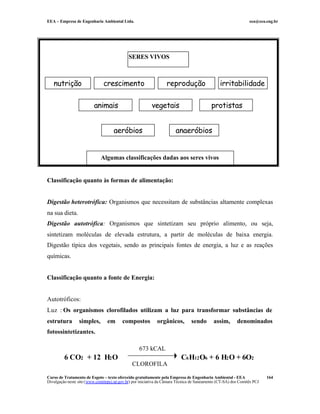EEA – Empresa de Engenharia Ambiental Ltda. eea@eea.eng.br
Curso de Tratamento de Esgoto – texto oferecido gratuitamente pela Empresa de Engenharia Ambiental - EEA
Divulgação neste site (www.comitepcj.sp.gov.br) por iniciativa da Câmara Técnica de Saneamento (CT-SA) dos Comitês PCJ
164
Classificação quanto às formas de alimentação:
Digestão heterotrófica: Organismos que necessitam de substâncias altamente complexas
na sua dieta.
Digestão autotrófica: Organismos que sintetizam seu próprio alimento, ou seja,
sintetizam moléculas de elevada estrutura, a partir de moléculas de baixa energia.
Digestão típica dos vegetais, sendo as principais fontes de energia, a luz e as reações
químicas.
Classificação quanto a fonte de Energia:
Autotróficos:
Luz : Os organismos clorofilados utilizam a luz para transformar substâncias de
estrutura simples, em compostos orgânicos, sendo assim, denominados
fotossintetizantes.
6 CO2 + 12 H2O C6H12O6 + 6 H2O + 6O2
673 kCAL
CLOROFILA
SERES VIVOS
nutrição crescimento reprodução irritabilidade
animais vegetais protistas
aeróbios anaeróbios
Algumas classificações dadas aos seres vivos
 