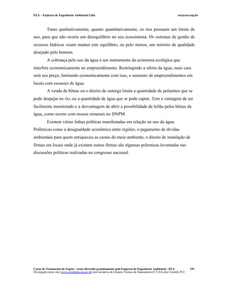 EEA – Empresa de Engenharia Ambiental Ltda. eea@eea.eng.br
Curso de Tratamento de Esgoto – texto oferecido gratuitamente pela Empresa de Engenharia Ambiental - EEA
Divulgação neste site (www.comitepcj.sp.gov.br) por iniciativa da Câmara Técnica de Saneamento (CT-SA) dos Comitês PCJ
191
Tanto qualitativamente, quanto quantitativamente, os rios possuem um limite de
uso, para que não ocorra um desequilíbrio no seu ecossistema. Os sistemas de gestão de
recursos hídricos visam manter este equilíbrio, ou pelo menos, um mínimo de qualidade
desejado pelo homem.
A cobrança pelo uso da água é um instrumento da economia ecológica que
interfere economicamente no empreendimento. Restringindo a oferta da água, mais cara
será seu preço, limitando economicamente com isso, o aumento de empreendimentos em
locais com escassez de água.
A venda de bônus ou o direito de outorga limita a quantidade de poluentes que se
pode despejar no rio, ou a quantidade de água que se pode captar. Tem a vantagem de ser
facilmente monitorado e a desvantagem de abrir a possibilidade de leilão pelos bônus da
água, como ocorre com nossos minerais no DNPM.
Existem várias linhas políticas manifestadas em relação ao uso da água.
Polêmicas como a desigualdade econômica entre regiões, o pagamento de dividas
ambientais para quem enriqueceu as custas do meio ambiente, o direito de instalação de
firmas em locais onde já existam outras firmas são algumas polemicas levantadas nas
discussões políticas realizadas no congresso nacional.
 