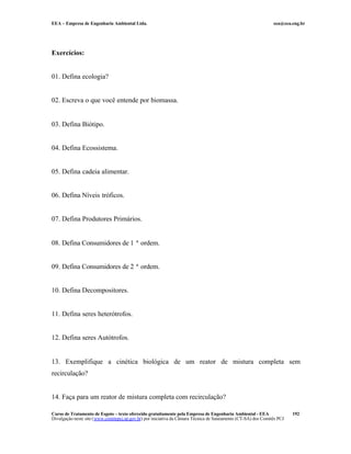 EEA – Empresa de Engenharia Ambiental Ltda. eea@eea.eng.br
Curso de Tratamento de Esgoto – texto oferecido gratuitamente pela Empresa de Engenharia Ambiental - EEA
Divulgação neste site (www.comitepcj.sp.gov.br) por iniciativa da Câmara Técnica de Saneamento (CT-SA) dos Comitês PCJ
192
Exercícios:
01. Defina ecologia?
02. Escreva o que você entende por biomassa.
03. Defina Biótipo.
04. Defina Ecossistema.
05. Defina cadeia alimentar.
06. Defina Níveis tróficos.
07. Defina Produtores Primários.
08. Defina Consumidores de 1 ª ordem.
09. Defina Consumidores de 2 ª ordem.
10. Defina Decompositores.
11. Defina seres heterótrofos.
12. Defina seres Autótrofos.
13. Exemplifique a cinética biológica de um reator de mistura completa sem
recirculação?
14. Faça para um reator de mistura completa com recirculação?
 