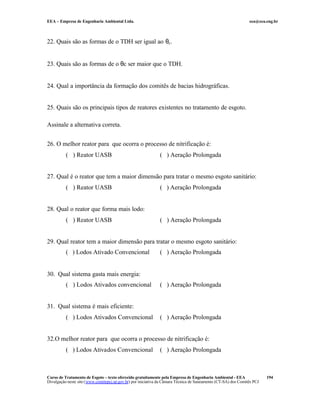 EEA – Empresa de Engenharia Ambiental Ltda. eea@eea.eng.br
Curso de Tratamento de Esgoto – texto oferecido gratuitamente pela Empresa de Engenharia Ambiental - EEA
Divulgação neste site (www.comitepcj.sp.gov.br) por iniciativa da Câmara Técnica de Saneamento (CT-SA) dos Comitês PCJ
194
22. Quais são as formas de o TDH ser igual ao θc.
23. Quais são as formas de o θc ser maior que o TDH.
24. Qual a importância da formação dos comitês de bacias hidrográficas.
25. Quais são os principais tipos de reatores existentes no tratamento de esgoto.
Assinale a alternativa correta.
26. O melhor reator para que ocorra o processo de nitrificação é:
( ) Reator UASB ( ) Aeração Prolongada
27. Qual é o reator que tem a maior dimensão para tratar o mesmo esgoto sanitário:
( ) Reator UASB ( ) Aeração Prolongada
28. Qual o reator que forma mais lodo:
( ) Reator UASB ( ) Aeração Prolongada
29. Qual reator tem a maior dimensão para tratar o mesmo esgoto sanitário:
( ) Lodos Ativado Convencional ( ) Aeração Prolongada
30. Qual sistema gasta mais energia:
( ) Lodos Ativados convencional ( ) Aeração Prolongada
31. Qual sistema é mais eficiente:
( ) Lodos Ativados Convencional ( ) Aeração Prolongada
32.O melhor reator para que ocorra o processo de nitrificação é:
( ) Lodos Ativados Convencional ( ) Aeração Prolongada
 
