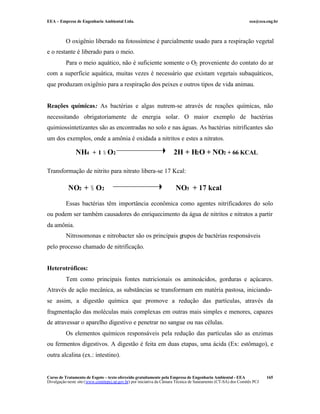 EEA – Empresa de Engenharia Ambiental Ltda. eea@eea.eng.br
Curso de Tratamento de Esgoto – texto oferecido gratuitamente pela Empresa de Engenharia Ambiental - EEA
Divulgação neste site (www.comitepcj.sp.gov.br) por iniciativa da Câmara Técnica de Saneamento (CT-SA) dos Comitês PCJ
165
O oxigênio liberado na fotossíntese é parcialmente usado para a respiração vegetal
e o restante é liberado para o meio.
Para o meio aquático, não é suficiente somente o O2 proveniente do contato do ar
com a superfície aquática, muitas vezes é necessário que existam vegetais subaquáticos,
que produzam oxigênio para a respiração dos peixes e outros tipos de vida animau.
Reações químicas: As bactérias e algas nutrem-se através de reações químicas, não
necessitando obrigatoriamente de energia solar. O maior exemplo de bactérias
quimiossintetizantes são as encontradas no solo e nas águas. As bactérias nitrificantes são
um dos exemplos, onde a amônia é oxidada a nitritos e estes a nitratos.
Transformação de nitrito para nitrato libera-se 17 Kcal:
Essas bactérias têm importância econômica como agentes nitrificadores do solo
ou podem ser também causadores do enriquecimento da água de nitritos e nitratos a partir
da amônia.
Nitrosomonas e nitrobacter são os principais grupos de bactérias responsáveis
pelo processo chamado de nitrificação.
Heterotróficos:
Tem como principais fontes nutricionais os aminoácidos, gorduras e açúcares.
Através de ação mecânica, as substâncias se transformam em matéria pastosa, iniciando-
se assim, a digestão química que promove a redução das partículas, através da
fragmentação das moléculas mais complexas em outras mais simples e menores, capazes
de atravessar o aparelho digestivo e penetrar no sangue ou nas células.
Os elementos químicos responsáveis pela redução das partículas são as enzimas
ou fermentos digestivos. A digestão é feita em duas etapas, uma ácida (Ex: estômago), e
outra alcalina (ex.: intestino).
NH4 + 1 ½ O2 2H + H2O + NO2 + 66 KCAL
NO2 + ½ O2 NO3 + 17 kcal
 