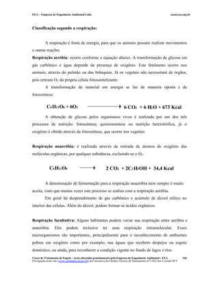 EEA – Empresa de Engenharia Ambiental Ltda. eea@eea.eng.br
Curso de Tratamento de Esgoto – texto oferecido gratuitamente pela Empresa de Engenharia Ambiental - EEA
Divulgação neste site (www.comitepcj.sp.gov.br) por iniciativa da Câmara Técnica de Saneamento (CT-SA) dos Comitês PCJ
166
Classificação segundo a respiração:
A respiração é fonte de energia, para que os animais possam realizar movimentos
e outras reações.
Respiração aeróbia: ocorre conforme a equação abaixo. A transformação de glicose em
gás carbônico e água depende da presença de oxigênio. Este fenômeno ocorre nos
animais, através do pulmão ou das brânquias. Já os vegetais não necessitam de órgãos,
pois retiram O2 da própria célula fotossintetizante.
A transformação de material em energia se faz de maneira oposta à da
fotossíntese:
A obtenção de glicose pelos organismos vivos é realizada por um dos três
processos de nutrição: fotossíntese, quimiossíntese ou nutrição heterotrófica, já o
oxigênio é obtido através da fotossíntese, que ocorre nos vegetais.
Respiração anaeróbia: é realizada através da retirada de átomos de oxigênio das
moléculas orgânicas, por qualquer substância, excluindo-se o O2.
A denominação de fermentação para a respiração anaeróbia nem sempre é muito
aceita, visto que muitas vezes este processo se realiza com a respiração aeróbia.
Em geral há desprendimento de gás carbônico e acúmulo de álcool etílico no
interior das células. Além do álcool, podem formar-se ácidos orgânicos.
Respiração facultativa: Alguns habitantes podem variar sua respiração entre aeróbia e
anaeróbia. Eles podem inclusive ter uma respiração intramolecular. Esses
microrganismos são importantes, principalmente para o reconhecimento de ambientes
pobres em oxigênio como por exemplo, nas águas que recebem despejos ou esgoto
doméstico, ou ainda, para reconhecer a condição vigente no fundo de lagos e rios.
6 CO2 + 6 H2O + 673 KcalC6H12O6 + 6O2
2 CO2 + 2C2H3OH + 34,4 KcalC6H12O6
 