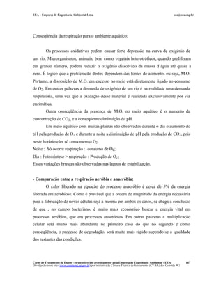 EEA – Empresa de Engenharia Ambiental Ltda. eea@eea.eng.br
Curso de Tratamento de Esgoto – texto oferecido gratuitamente pela Empresa de Engenharia Ambiental - EEA
Divulgação neste site (www.comitepcj.sp.gov.br) por iniciativa da Câmara Técnica de Saneamento (CT-SA) dos Comitês PCJ
167
Conseqüência da respiração para o ambiente aquático:
Os processos oxidativos podem causar forte depressão na curva de oxigênio de
um rio. Microrganismos, animais, bem como vegetais heterotróficos, quando proliferam
em grande número, podem reduzir o oxigênio dissolvido da massa d’água até quase a
zero. É lógico que a proliferação destes dependem das fontes de alimento, ou seja, M.O.
Portanto, a disposição de M.O. em excesso no meio está diretamente ligado ao consumo
de O2. Em outras palavras a demanda de oxigênio de um rio é na realidade uma demanda
respiratória, uma vez que a oxidação desse material é realizada exclusivamente por via
enzimática.
Outra conseqüência da presença de M.O. no meio aquático é o aumento da
concentração de CO2, e a conseqüente diminuição do pH.
Em meio aquático com muitas plantas são observados durante o dia o aumento do
pH pela produção de O2 e durante a noite a diminuição do pH pela produção de CO2, pois
neste horário eles só consomem o O2.
Noite : Só ocorre respiração : consumo de O2;
Dia : Fotossíntese > respiração : Produção de O2;
Essas variações bruscas são observadas nas lagoas de estabilização.
- Comparação entre a respiração aeróbia e anaeróbia:
O calor liberado na equação do processo anaeróbio é cerca de 5% da energia
liberada em aerobiose. Como é provável que a ordem de magnitude da energia necessária
para a fabricação de novas células seja a mesma em ambos os casos, se chega a conclusão
de que , no campo bacteriano, é muito mais econômico buscar a energia vital em
processos aeróbios, que em processos anaeróbios. Em outras palavras a multiplicação
celular será muito mais abundante no primeiro caso do que no segundo e como
conseqüência, o processo de degradação, será muito mais rápido supondo-se a igualdade
dos restantes das condições.
 
