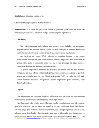 EEA – Empresa de Engenharia Ambiental Ltda. eea@eea.eng.br
Curso de Tratamento de Esgoto – texto oferecido gratuitamente pela Empresa de Engenharia Ambiental - EEA
Divulgação neste site (www.comitepcj.sp.gov.br) por iniciativa da Câmara Técnica de Saneamento (CT-SA) dos Comitês PCJ
169
Anabolismo: síntese de matéria viva.
Catabolismo: degradação de matéria nutritiva.
Metabolismo: é a soma dos processos físicos e químicos pelos quais os seres são
mantidos e produzidos (Alimento + energia = manutenção e reprodução).
- Bactérias:
São microrganismos unicelulares que podem viver isolados ou agrupados.
Reproduzem-se por simples divisão celular ou pela formação de esporos. Podem ser
autótrofas ou heterótrofas e podem ser aeróbias, anaeróbias ou facultativas.
As bactérias do grupo “Coli, habitam o intestino humano e de outros
homeotermos onde vivem, sem causar nenhum dano ao hospedeiro. São, entretanto, de
grande valor para o sanitarista, uma vez que a sua presença na água indica a
contaminação desta por fezes ou esgoto doméstico.
A grande importância sanitária das bactérias coliformes está na sua presença
obrigatória em toda a fonte contaminada por despejos domésticos. Admite-se que toda
a água que contenha mais de 1 ou 2 bacilos do grupo “Coli” em cada 100 cm3
pode
conter também bactérias patogênicas, sendo impróprias para consumo, sem
desinfecção prévia.
- Algas:
São organismos de estrutura simples e diferem-se das bactérias por apresentarem
núcleo celular e reprodução sexuada (a não ser as algas azuis).
As algas azuis são células envolvidas por bainha mucilaginosa, que dá pequena
aparência gelatinosa, que se forma na superfície de reservatórios de água. Essa bainha
serve de abrigo para bactérias, inclusive coliformes, que ali se protegem da ação do cloro,
aplicado para desinfecção. Recentemente tem sido evidenciada nos heterocistos a
 