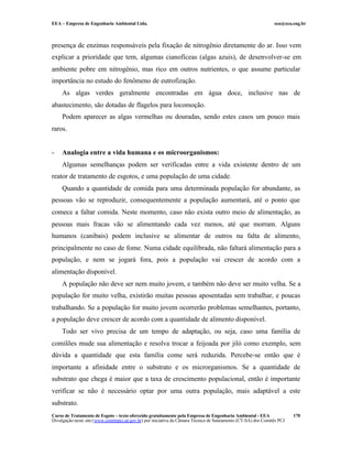 EEA – Empresa de Engenharia Ambiental Ltda. eea@eea.eng.br
Curso de Tratamento de Esgoto – texto oferecido gratuitamente pela Empresa de Engenharia Ambiental - EEA
Divulgação neste site (www.comitepcj.sp.gov.br) por iniciativa da Câmara Técnica de Saneamento (CT-SA) dos Comitês PCJ
170
presença de enzimas responsáveis pela fixação de nitrogênio diretamente do ar. Isso vem
explicar a prioridade que tem, algumas cianofíceas (algas azuis), de desenvolver-se em
ambiente pobre em nitrogênio, mas rico em outros nutrientes, o que assume particular
importância no estudo do fenômeno de eutrofização.
As algas verdes geralmente encontradas em água doce, inclusive nas de
abastecimento, são dotadas de flagelos para locomoção.
Podem aparecer as algas vermelhas ou douradas, sendo estes casos um pouco mais
raros.
- Analogia entre a vida humana e os microorganismos:
Algumas semelhanças podem ser verificadas entre a vida existente dentro de um
reator de tratamento de esgotos, e uma população de uma cidade.
Quando a quantidade de comida para uma determinada população for abundante, as
pessoas vão se reproduzir, consequentemente a população aumentará, até o ponto que
comece a faltar comida. Neste momento, caso não exista outro meio de alimentação, as
pessoas mais fracas vão se alimentando cada vez menos, até que morram. Alguns
humanos (canibais) podem inclusive se alimentar de outros na falta de alimento,
principalmente no caso de fome. Numa cidade equilibrada, não faltará alimentação para a
população, e nem se jogará fora, pois a população vai crescer de acordo com a
alimentação disponível.
A população não deve ser nem muito jovem, e também não deve ser muito velha. Se a
população for muito velha, existirão muitas pessoas aposentadas sem trabalhar, e poucas
trabalhando. Se a população for muito jovem ocorrerão problemas semelhantes, portanto,
a população deve crescer de acordo com a quantidade de alimento disponível.
Todo ser vivo precisa de um tempo de adaptação, ou seja, caso uma família de
comilões mude sua alimentação e resolva trocar a feijoada por jiló como exemplo, sem
dúvida a quantidade que esta família come será reduzida. Percebe-se então que é
importante a afinidade entre o substrato e os microrganismos. Se a quantidade de
substrato que chega é maior que a taxa de crescimento populacional, então é importante
verificar se não é necessário optar por uma outra população, mais adaptável a este
substrato.
 