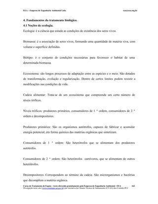 EEA – Empresa de Engenharia Ambiental Ltda. eea@eea.eng.br
Curso de Tratamento de Esgoto – texto oferecido gratuitamente pela Empresa de Engenharia Ambiental - EEA
Divulgação neste site (www.comitepcj.sp.gov.br) por iniciativa da Câmara Técnica de Saneamento (CT-SA) dos Comitês PCJ
162
4. Fundamentos do tratamento biológico.
4.1 Noções de ecologia.
Ecologia: é a ciência que estuda as condições de existência dos seres vivos.
Biomassa: é a associação de seres vivos, formando uma quantidade de matéria viva, com
volume e superfície definidas.
Biótipo: é o conjunto de condições necessárias para favorecer o habitat de uma
determinada biomassa.
Ecossistema: são longos processos de adaptação entre as espécies e o meio. São dotados
de transformação, evolução e regularização. Dentro de certos limites podem resistir a
modificações nas condições de vida.
Cadeia alimentar: Trata-se de um ecossistema que compreende um certo número de
níveis tróficos.
Níveis tróficos: produtores primários, consumidores de 1 ª ordem, consumidores de 2 ª
ordem e decompositores.
Produtores primários: São os organismos autótrofos, capazes de fabricar e acumular
energia potencial, em forma química das matérias orgânicas que sintetizam.
Consumidores de 1 ª ordem: São heterótrofos que se alimentam dos produtores
autótrofos.
Consumidores de 2 ª ordem: São heterótrofos carnívoros, que se alimentam de outros
heterótrofos.
Decompositores: Correspondem ao término da cadeia. São microrganismos e bactérias
que decompõem a matéria orgânica.
 