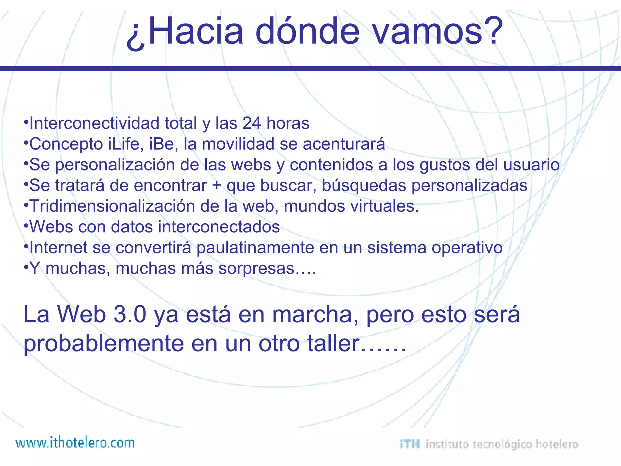 ¿Hacia dónde vamos? Interconectividad total y las 24 horas Concepto iLife, iBe, la movilidad se acenturará Se personalización de las webs y contenidos a los gustos del usuario Se tratará de encontrar + que buscar, búsquedas personalizadas Tridimensionalización de la web, mundos virtuales. Webs con datos interconectados Internet se convertirá paulatinamente en un sistema operativo Y muchas, muchas más sorpresas…. La Web 3.0 ya está en marcha, pero esto será probablemente en un otro taller…… 